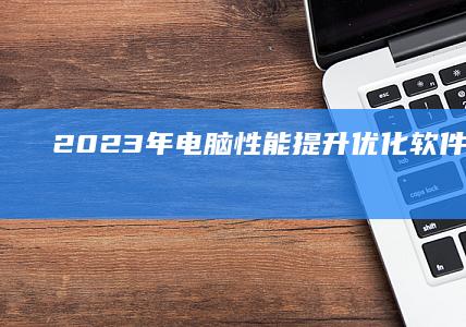 2023年电脑性能提升：优化软件排行榜TOP10