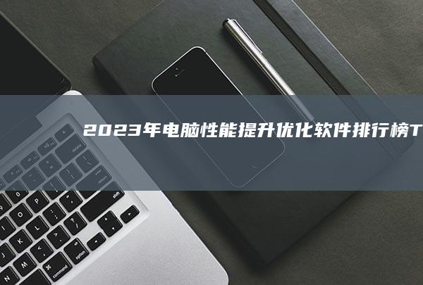 2023年电脑性能提升：优化软件排行榜TOP10